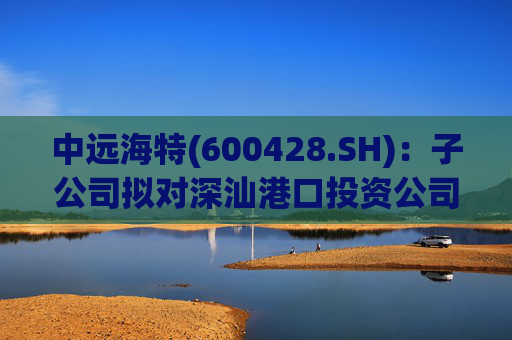 中远海特(600428.SH)：子公司拟对深汕港口投资公司进行增资入股