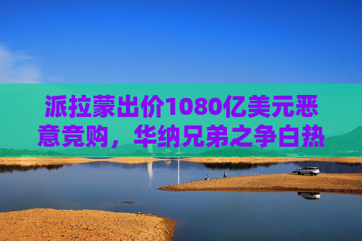 派拉蒙出价1080亿美元恶意竞购，华纳兄弟之争白热化