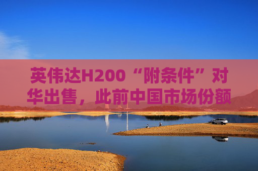 英伟达H200“附条件”对华出售，此前中国市场份额清零