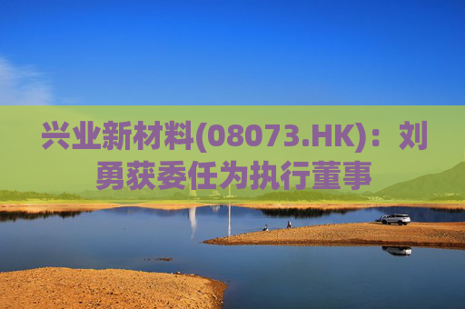 兴业新材料(08073.HK)：刘勇获委任为执行董事