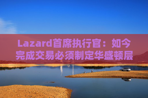 Lazard首席执行官：如今完成交易必须制定华盛顿层面的策略  第1张
