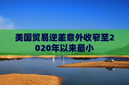 美国贸易逆差意外收窄至2020年以来最小
