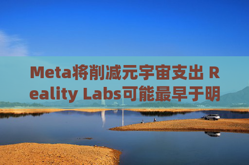 Meta将削减元宇宙支出 Reality Labs可能最早于明年1月裁员