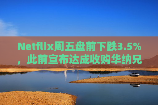Netflix周五盘前下跌3.5%,此前宣布达成收购华纳兄弟探索公司协议