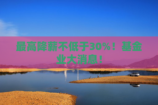 最高降薪不低于30%！基金业大消息！