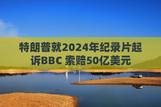 特朗普就2024年纪录片起诉BBC 索赔50亿美元