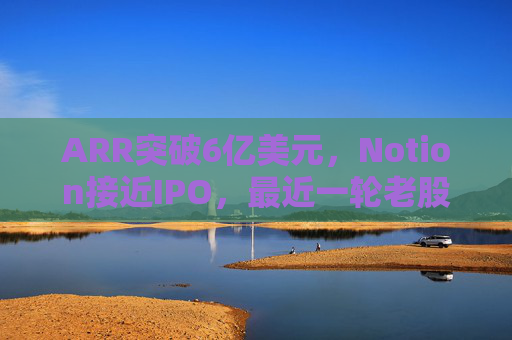 ARR突破6亿美元，Notion接近IPO，最近一轮老股出售估值已达110亿美元