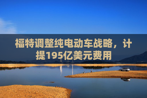 福特调整纯电动车战略，计提195亿美元费用