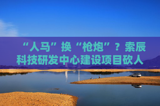“人马”换“枪炮”？索辰科技研发中心建设项目砍人力、买设备 完工时间延期两年