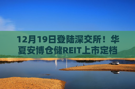 12月19日登陆深交所！华夏安博仓储REIT上市定档