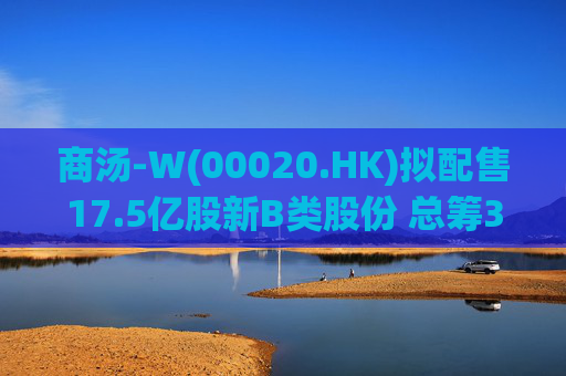 商汤-W(00020.HK)拟配售17.5亿股新B类股份 总筹31.5亿港元