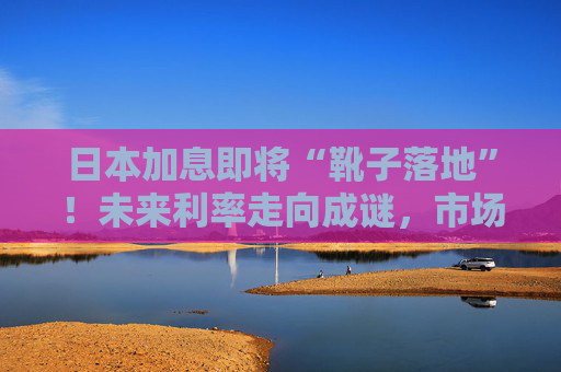 日本加息即将“靴子落地”！未来利率走向成谜，市场神经紧绷