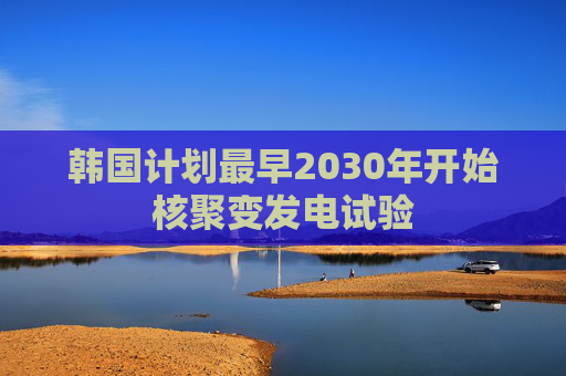 韩国计划最早2030年开始核聚变发电试验