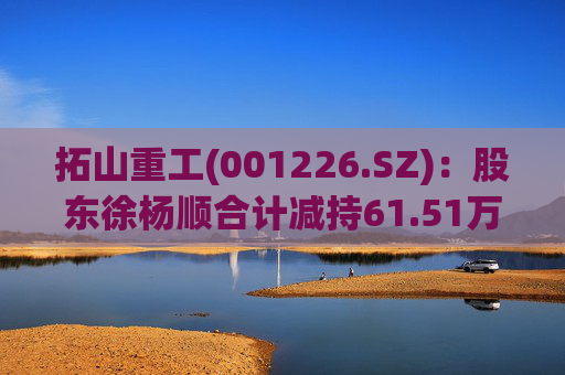 拓山重工(001226.SZ)：股东徐杨顺合计减持61.51万股公司股份