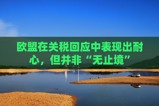 欧盟在关税回应中表现出耐心,但并非“无止境”