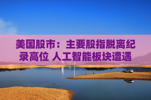 美国股市：主要股指脱离纪录高位 人工智能板块遭遇获利回吐