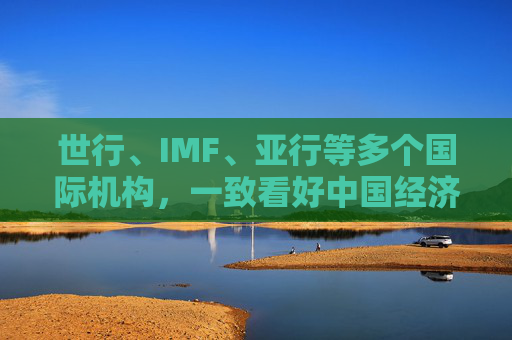 世行、IMF、亚行等多个国际机构,一致看好中国经济发展