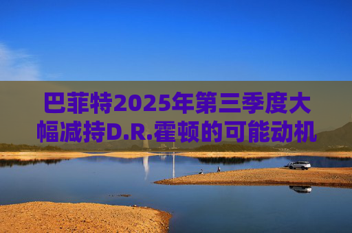 巴菲特2025年第三季度大幅减持D.R.霍顿的可能动机