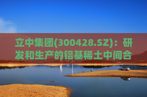 立中集团(300428.SZ)：研发和生产的铝基稀土中间合金和高端铝基中间合金已应用于民用飞机、商用飞机、飞行器、火箭等部件的铝合金制造