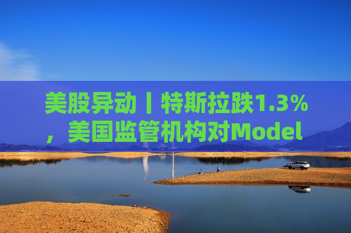 美股异动丨特斯拉跌1.3%，美国监管机构对Model 3展开缺陷调查