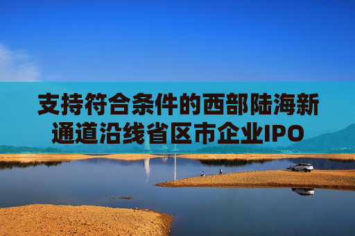 支持符合条件的西部陆海新通道沿线省区市企业IPO