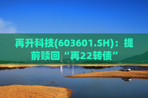 再升科技(603601.SH)：提前赎回“再22转债”