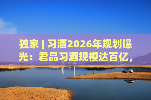 独家 | 习酒2026年规划曝光:君品习酒规模达百亿,全国布局金钻系列