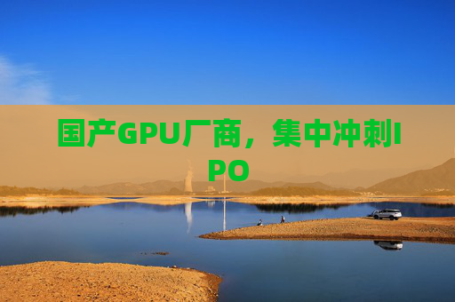 国产GPU厂商，集中冲刺IPO