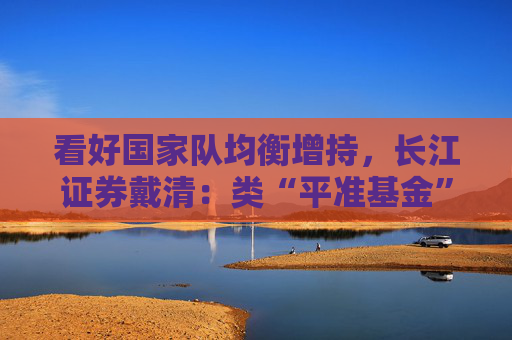 看好国家队均衡增持，长江证券戴清：类“平准基金”也将涵盖科创50、中证1000等ETF