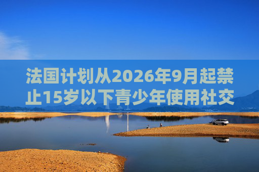 法国计划从2026年9月起禁止15岁以下青少年使用社交媒体