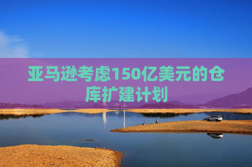 亚马逊考虑150亿美元的仓库扩建计划