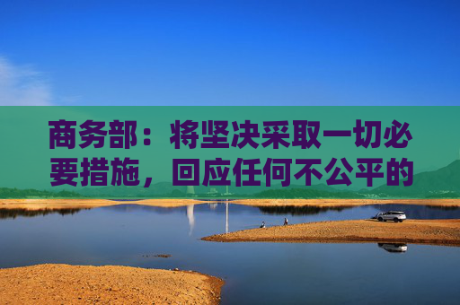 商务部：将坚决采取一切必要措施，回应任何不公平的贸易限制