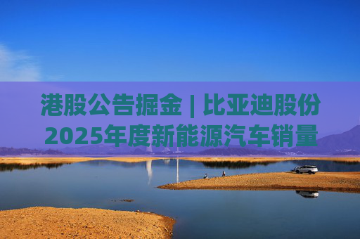 港股公告掘金 | 比亚迪股份2025年度新能源汽车销量约460.24万辆 同比增长7.73%