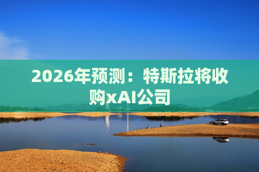 2026年预测：特斯拉将收购xAI公司