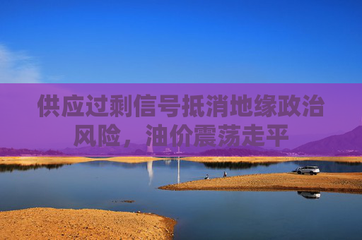 供应过剩信号抵消地缘政治风险，油价震荡走平