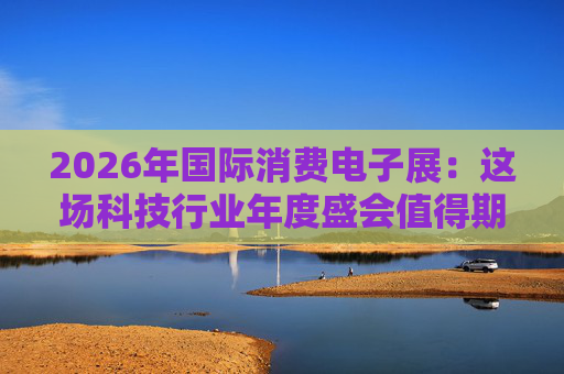 2026年国际消费电子展:这场科技行业年度盛会值得期待哪些亮点