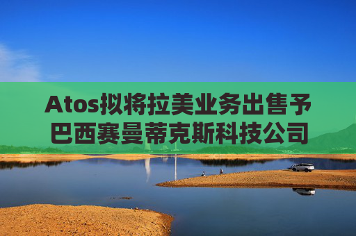 Atos拟将拉美业务出售予巴西赛曼蒂克斯科技公司