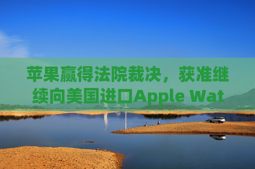 苹果赢得法院裁决,获准继续向美国进口Apple Watch