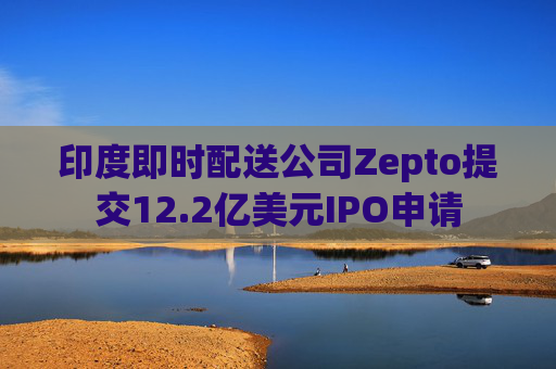 印度即时配送公司Zepto提交12.2亿美元IPO申请