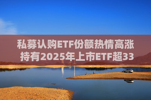 私募认购ETF份额热情高涨 持有2025年上市ETF超33亿份