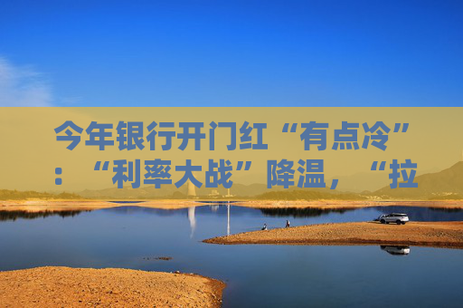今年银行开门红“有点冷”：“利率大战”降温，“拉存款”切换精准赛道
