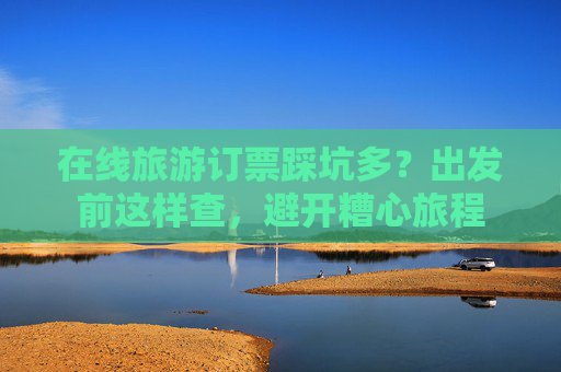 在线旅游订票踩坑多？出发前这样查，避开糟心旅程