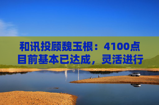和讯投顾魏玉根：4100点目前基本已达成，灵活进行操作  第1张