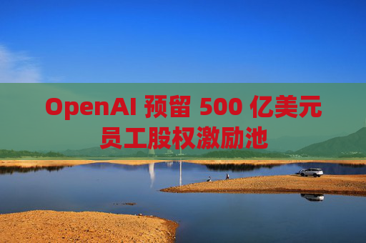 OpenAI 预留 500 亿美元员工股权激励池