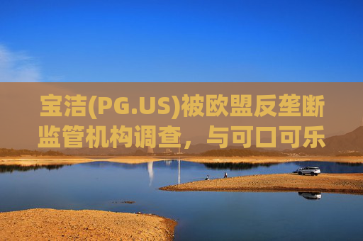 宝洁(PG.US)被欧盟反垄断监管机构调查，与可口可乐(KO.US)同时遭到突击检查