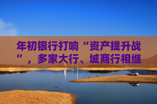 年初银行打响“资产提升战”，多家大行、城商行相继下场，春节来临抢客忙  第1张