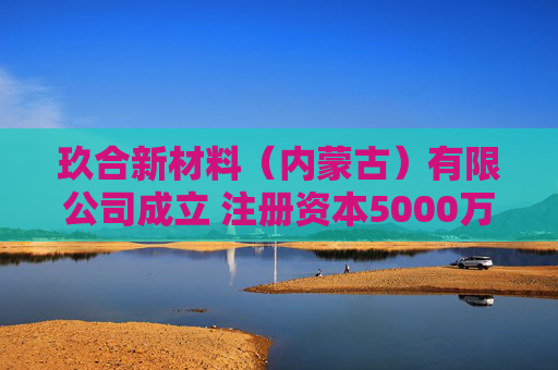玖合新材料（内蒙古）有限公司成立 注册资本5000万人民币