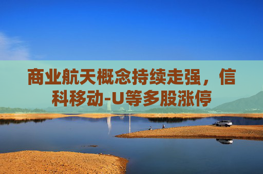 商业航天概念持续走强，信科移动-U等多股涨停