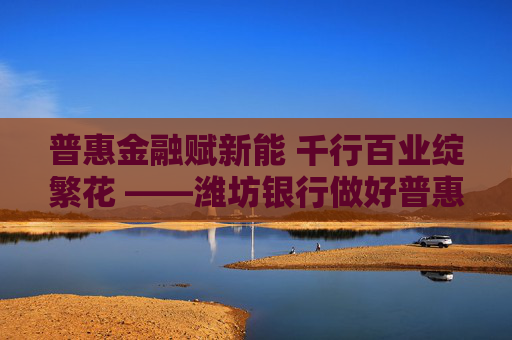 普惠金融赋新能 千行百业绽繁花 ――潍坊银行做好普惠金融“大文章”助力区域经济高质量发展