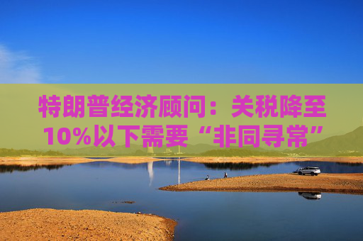 特朗普经济顾问：关税降至10%以下需要“非同寻常”的协议  第1张